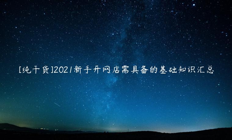 [純干貨]2021新手開網(wǎng)店需具備的基礎知識匯總